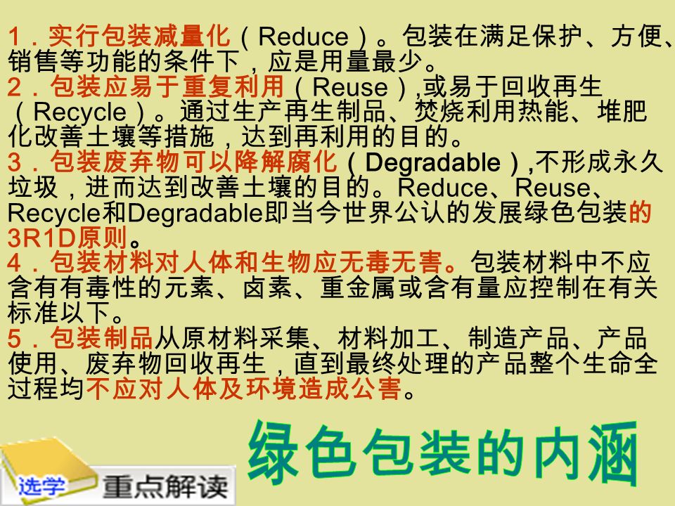 1 ．实行包装减量化（ Reduce ）。包装在满足保护、方便、 销售等功能的条件下，应是用量最少。 2 ．包装应易于重复利用（ Reuse ）, 或易于回收再生 （ Recycle ）。通过生产再生制品、焚烧利用热能、堆肥 化改善土壤等措施，达到再利用的目的。 3 ．包装废弃物可以降解腐化（ Degradable ）, 不形成永久 垃圾，进而达到改善土壤的目的。 Reduce 、 Reuse 、 Recycle 和 Degradable 即当今世界公认的发展绿色包装的 3R1D 原则。 4 ．包装材料对人体和生物应无毒无害。包装材料中不应 含有有毒性的元素、卤素、重金属或含有量应控制在有关 标准以下。 5 ．包装制品从原材料采集、材料加工、制造产品、产品 使用、废弃物回收再生，直到最终处理的产品整个生命全 过程均不应对人体及环境造成公害。