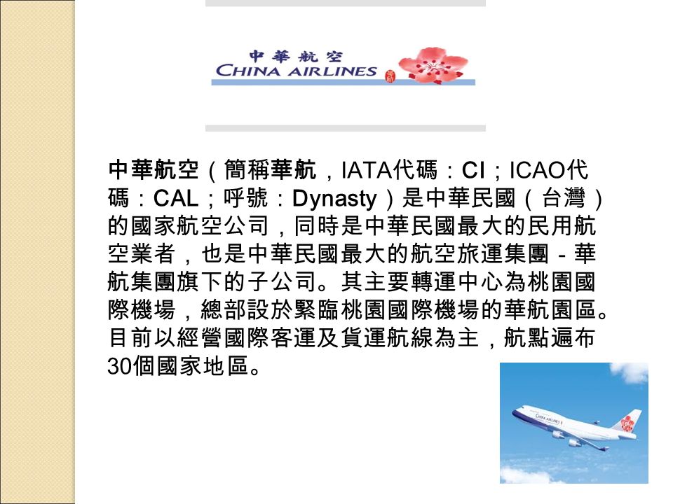 中華航空（簡稱華航， IATA 代碼： CI ； ICAO 代 碼： CAL ；呼號： Dynasty ）是中華民國（台灣） 的國家航空公司，同時是中華民國最大的民用航 空業者，也是中華民國最大的航空旅運集團－華 航集團旗下的子公司。其主要轉運中心為桃園國 際機場，總部設於緊臨桃園國際機場的華航園區。 目前以經營國際客運及貨運航線為主，航點遍布 30 個國家地區。