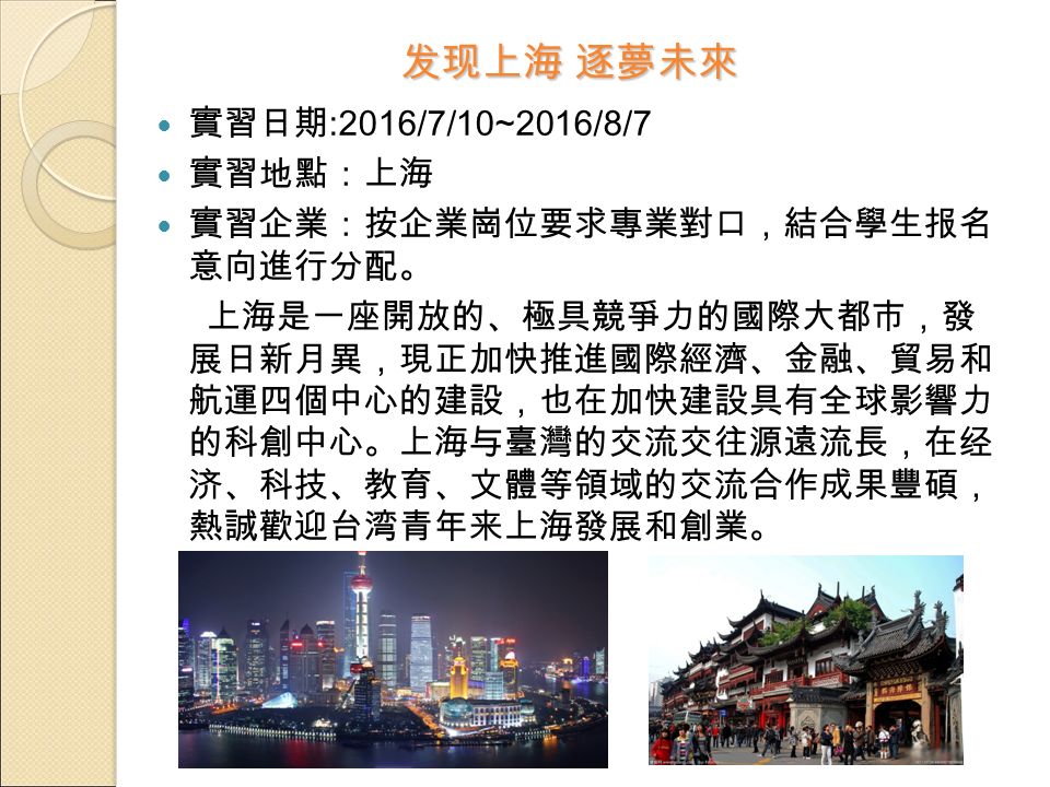 发现上海 逐夢未來 實習日期 :2016/7/10~2016/8/7 實習地點：上海 實習企業：按企業崗位要求專業對口，結合學生报名 意向進行分配。 上海是一座開放的、極具競爭力的國際大都市，發 展日新月異，現正加快推進國際經濟、金融、貿易和 航運四個中心的建設，也在加快建設具有全球影響力 的科創中心。上海与臺灣的交流交往源遠流長，在经 济、科技、教育、文體等領域的交流合作成果豐碩， 熱誠歡迎台湾青年来上海發展和創業。