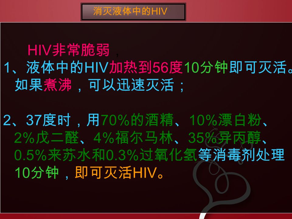 HIV 非常脆弱， 1 、液体中的 HIV 加热到 56 度 10 分钟即可灭活。 如果煮沸，可以迅速灭活； 2 、 37 度时，用 70% 的酒精、 10% 漂白粉、 2% 戊二醛、 4% 福尔马林、 35% 异丙醇、 0.5% 来苏水和 0.3% 过氧化氢等消毒剂处理 10 分钟，即可灭活 HIV 。 消灭液体中的 HIV