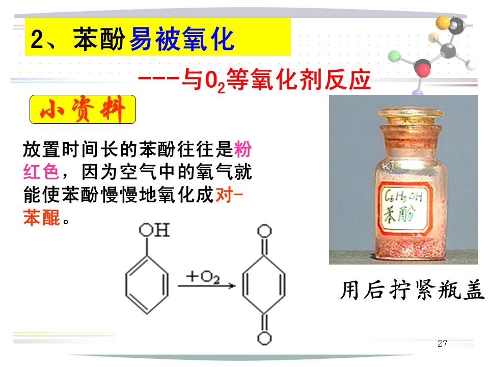 27 2、苯酚易被氧化 --- 与O 2 等氧化剂反应 用后拧紧瓶盖 放置时间长的苯酚往往是粉 红色，因为空气中的氧气就 能使苯酚慢慢地氧化成对- 苯醌。 小资料