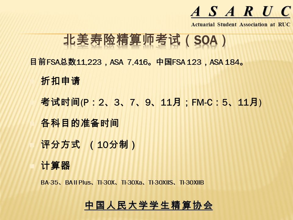 中国人民大学学生精算协会 ASARUC Actuarial Student Association at RUC 目前 FSA 总数 11,223 ， ASA 7,416 。中国 FSA 123 ， ASA 184 。 折扣申请 考试时间 (P ： 2 、 3 、 7 、 9 、 11 月； FM-C ： 5 、 11 月 ) 各科目的准备时间 评分方式 （ 10 分制） 计算器 BA-35 、 BA II Plus 、 TI-30X 、 TI-30Xa 、 TI-30XIIS 、 TI-30XIIB