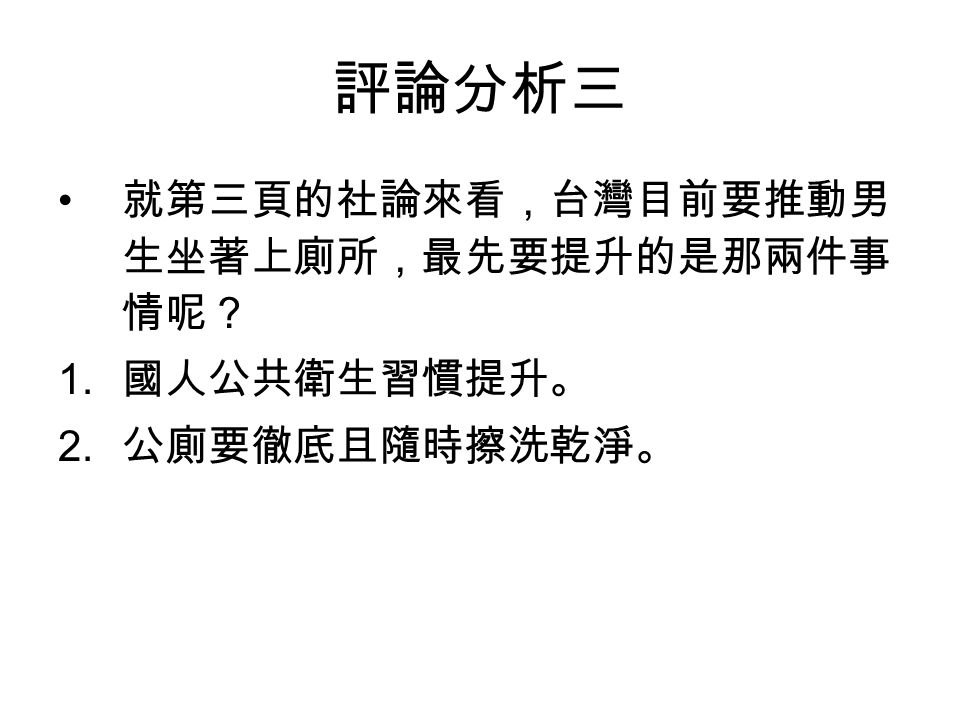 評論分析三 就第三頁的社論來看，台灣目前要推動男 生坐著上廁所，最先要提升的是那兩件事 情呢？ 1. 國人公共衛生習慣提升。 2. 公廁要徹底且隨時擦洗乾淨。