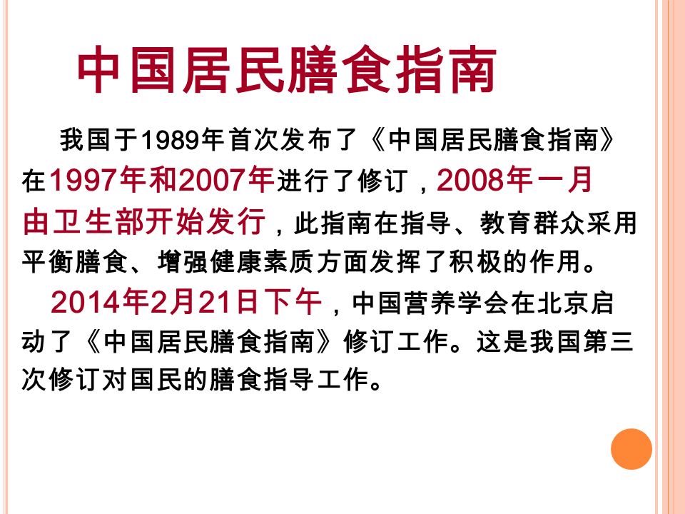 中国居民膳食指南 我国于 1989 年首次发布了《中国居民膳食指南》 在 1997 年和 2007 年 进行了修订， 2008 年一月 由卫生部开始发行 ，此指南在指导、教育群众采用 平衡膳食、增强健康素质方面发挥了积极的作用。 2014 年 2 月 21 日下午 ，中国营养学会在北京启 动了《中国居民膳食指南》修订工作。这是我国第三 次修订对国民的膳食指导工作。