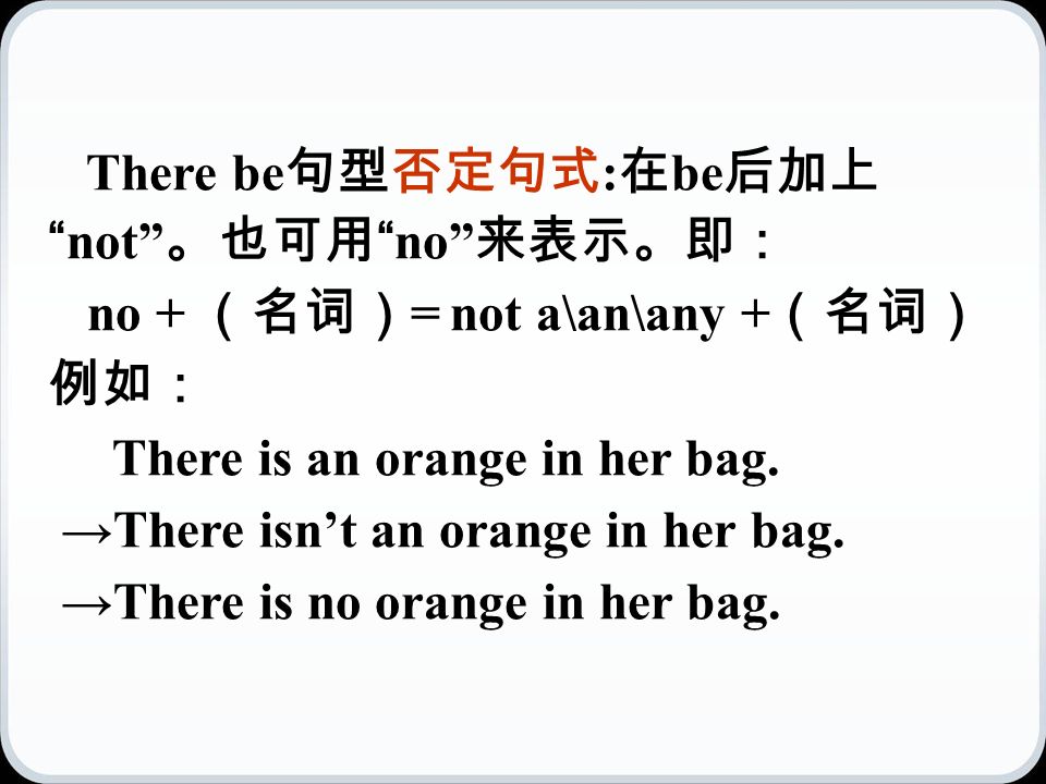 There be 句型否定句式 : 在 be 后加上 not 。也可用 no 来表示。即： no + （名词） = not a\an\any + （名词） 例如： There is an orange in her bag.