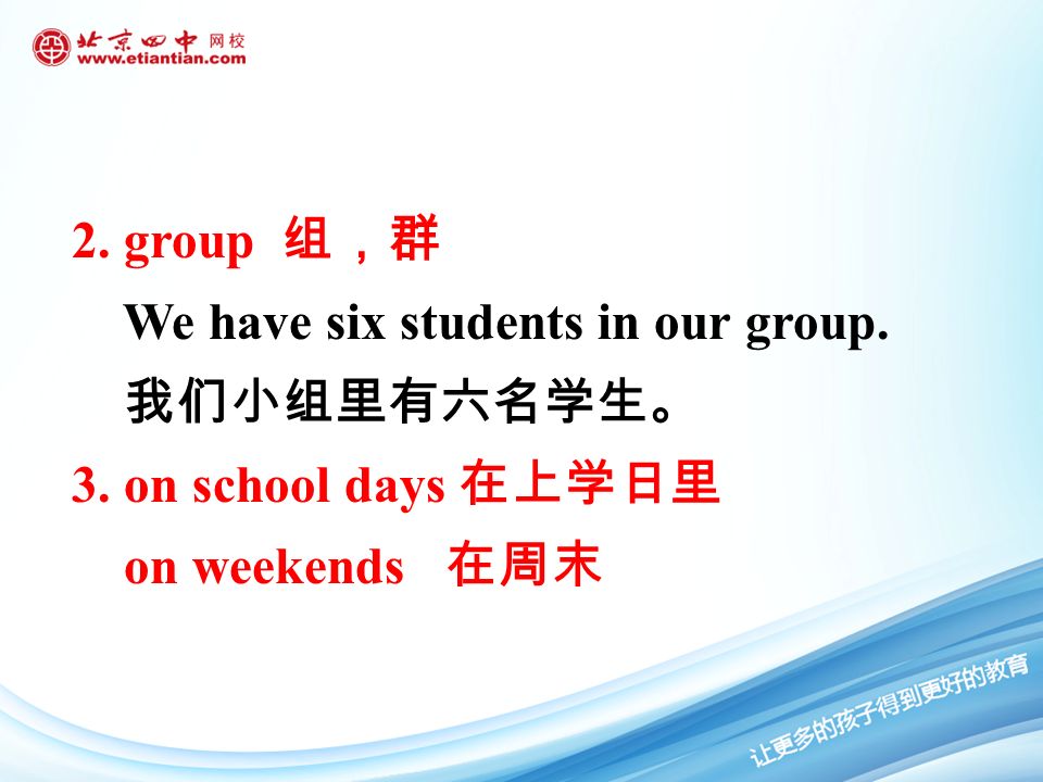 2. group 组，群 We have six students in our group. 我们小组里有六名学生。 3. on school days 在上学日里 on weekends 在周末