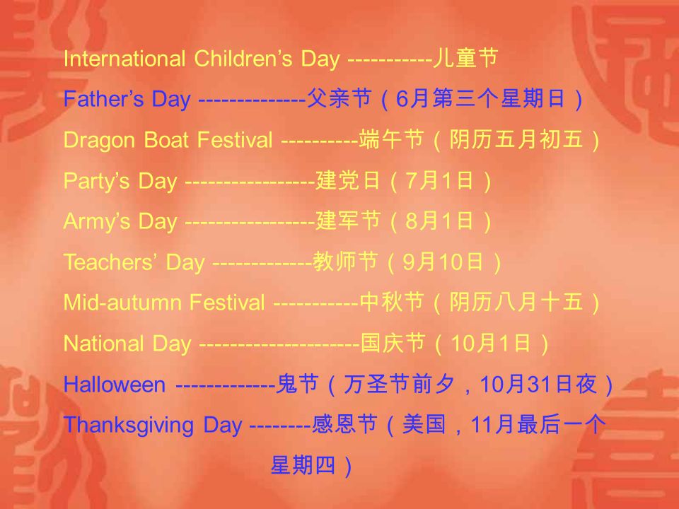 International Children’s Day 儿童节 Father’s Day 父亲节（ 6 月第三个星期日） Dragon Boat Festival 端午节（阴历五月初五） Party’s Day 建党日（ 7 月 1 日） Army’s Day 建军节（ 8 月 1 日） Teachers’ Day 教师节（ 9 月 10 日） Mid-autumn Festival 中秋节（阴历八月十五） National Day 国庆节（ 10 月 1 日） Halloween 鬼节（万圣节前夕， 10 月 31 日夜） Thanksgiving Day 感恩节（美国， 11 月最后一个 星期四）