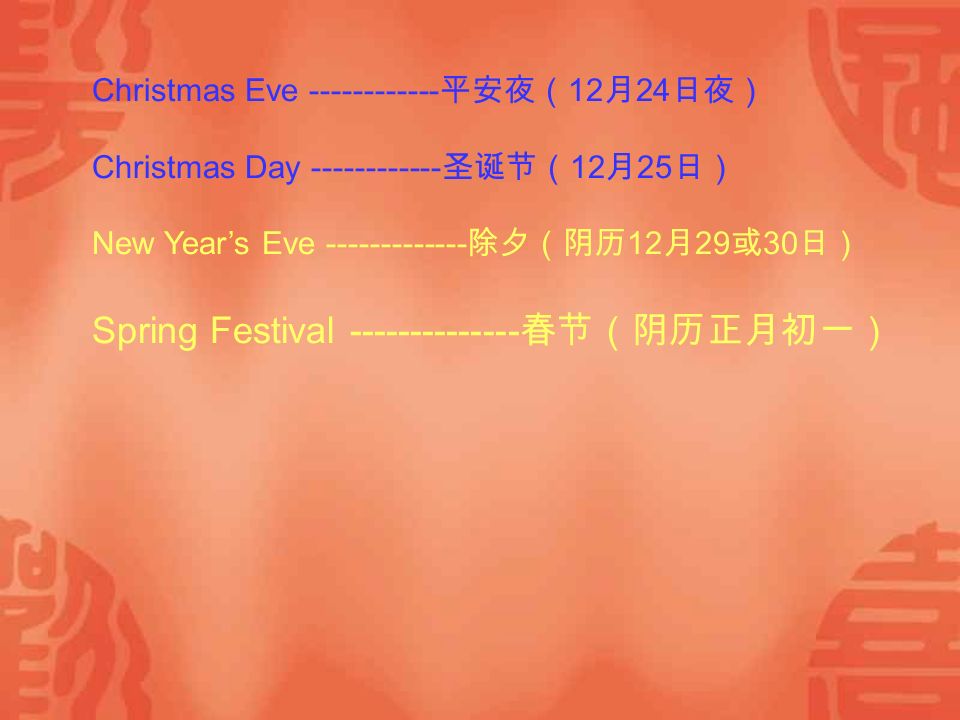 Christmas Eve 平安夜（ 12 月 24 日夜） Christmas Day 圣诞节（ 12 月 25 日） New Year’s Eve 除夕（阴历 12 月 29 或 30 日） Spring Festival 春节（阴历正月初一）