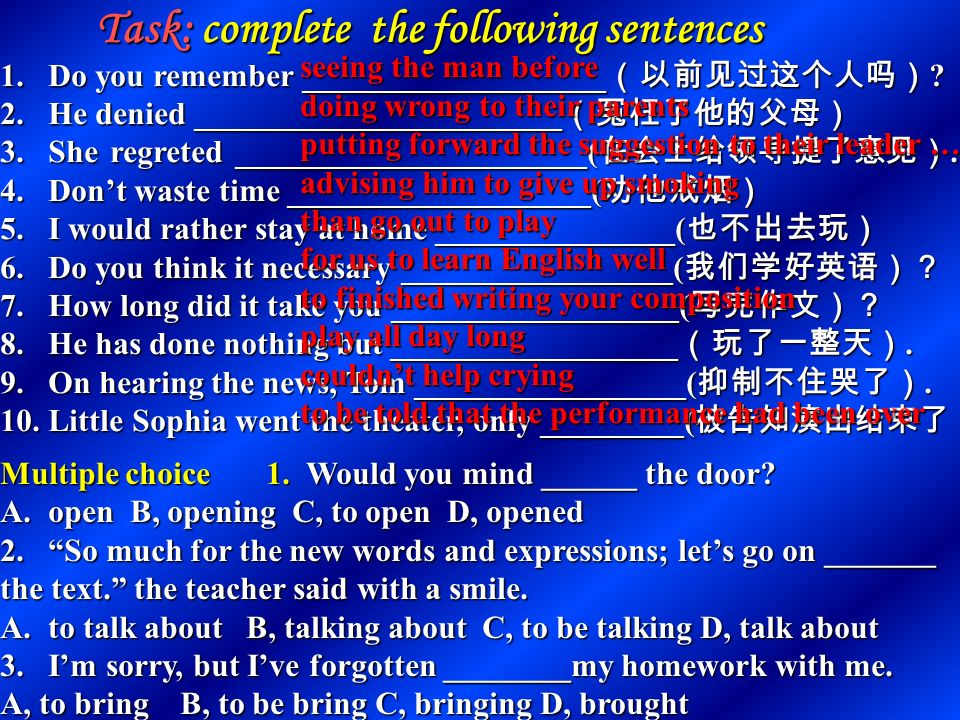 9 prefer to do… rather than do … 宁愿 … 而不 … 9 prefer to do… rather than do … 宁愿 … 而不 … prefer doing …to doing … prefer doing …to doing … would rather do … than do … would rather do … than do … would do … rather than do … would do … rather than do … 10 have nothing to do /do nothing but/except do … 只好做（别无选择） enjoy doing nothing but doing … 只喜欢做 … enjoy doing nothing but doing … 只喜欢做 … want nothing but to do … 只想做 … want nothing but to do … 只想做 … 11 在 begin,start,continue 等词后可接不定式作宾语，也可接动名 词作宾语，意义区别不大.