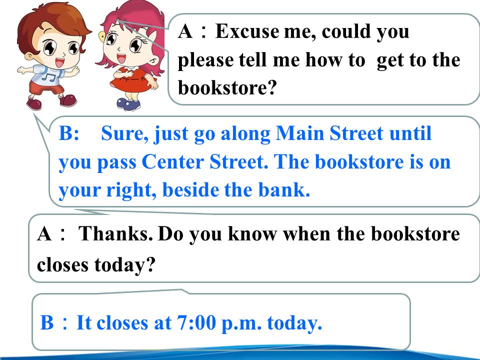 A ： Excuse me, could you please tell me how to get to the bookstore.