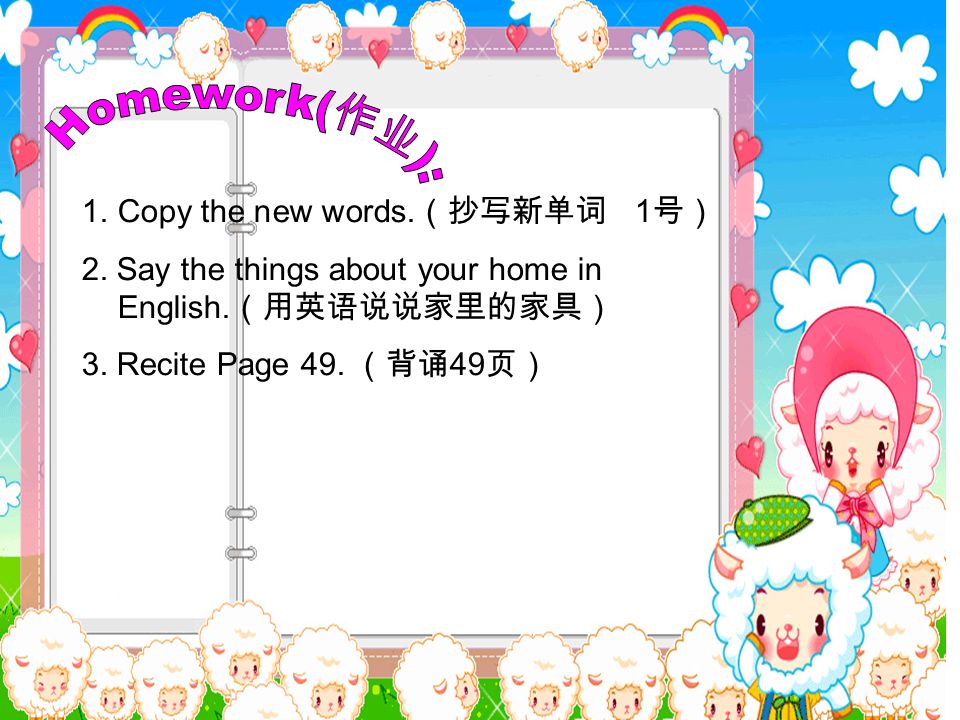 1.Copy the new words. （抄写新单词 1 号） 2. Say the things about your home in English.