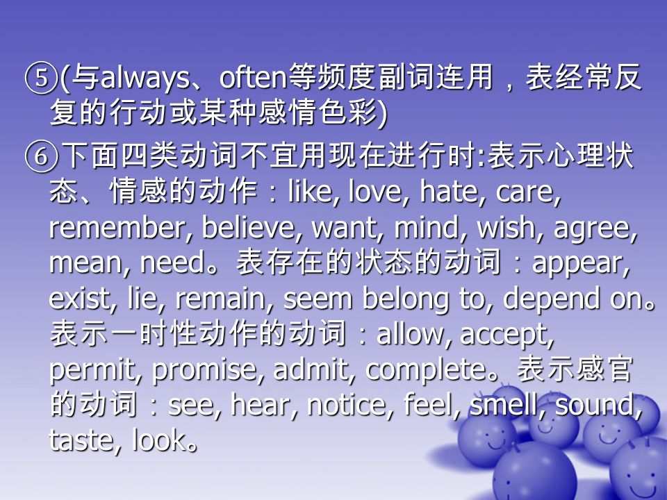 ⑤ ( 与 always 、 often 等频度副词连用，表经常反 复的行动或某种感情色彩 ) ⑥下面四类动词不宜用现在进行时 : 表示心理状 态、情感的动作： like, love, hate, care, remember, believe, want, mind, wish, agree, mean, need 。表存在的状态的动词： appear, exist, lie, remain, seem belong to, depend on 。 表示一时性动作的动词： allow, accept, permit, promise, admit, complete 。表示感官 的动词： see, hear, notice, feel, smell, sound, taste, look 。