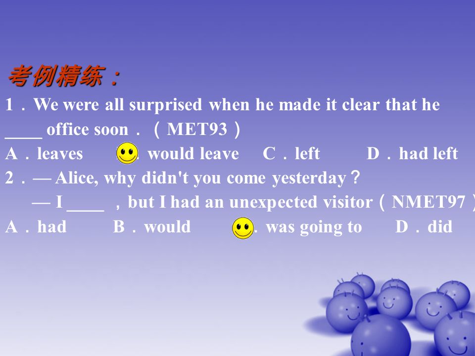 考例精练： 1 ． We were all surprised when he made it clear that he ____ office soon ．（ MET93 ） A ． leaves B ． would leave C ． left D ． had left 2 ． — Alice, why didn t you come yesterday ？ — I ____ ， but I had an unexpected visitor （ NMET97 ） A ． had B ． would C ． was going to D ． did