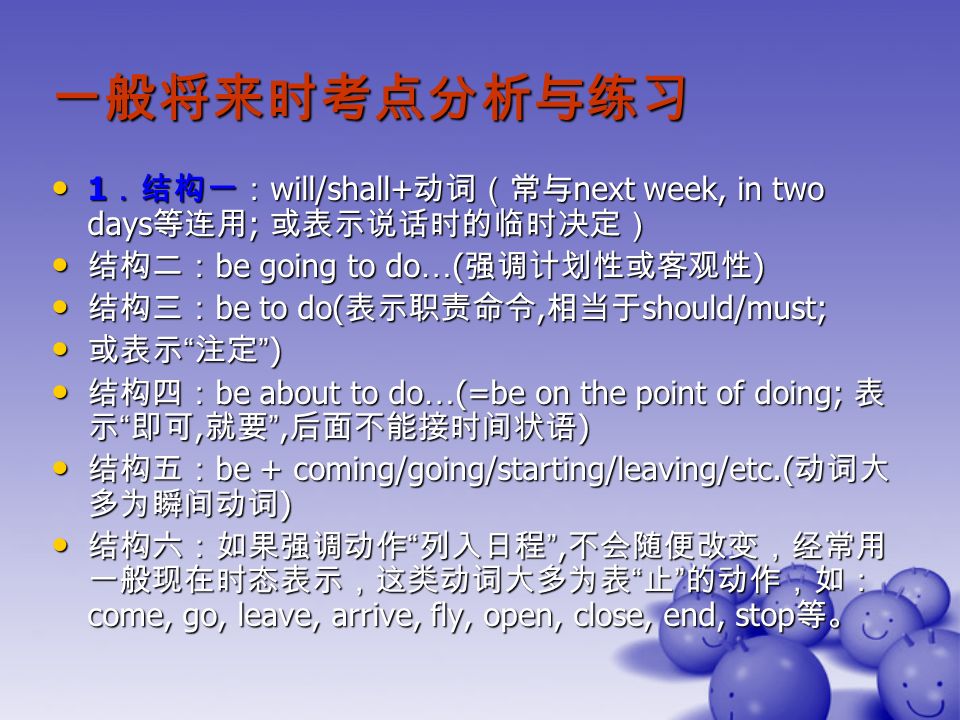 一般将来时考点分析与练习 1 ．结构一： will/shall+ 动词（常与 next week, in two days 等连用 ; 或表示说话时的临时决定） 1 ．结构一： will/shall+ 动词（常与 next week, in two days 等连用 ; 或表示说话时的临时决定） 结构二： be going to do … ( 强调计划性或客观性 ) 结构二： be going to do … ( 强调计划性或客观性 ) 结构三： be to do( 表示职责命令, 相当于 should/must; 结构三： be to do( 表示职责命令, 相当于 should/must; 或表示 注定 ) 或表示 注定 ) 结构四： be about to do … (=be on the point of doing; 表 示 即可, 就要 , 后面不能接时间状语 ) 结构四： be about to do … (=be on the point of doing; 表 示 即可, 就要 , 后面不能接时间状语 ) 结构五： be + coming/going/starting/leaving/etc.( 动词大 多为瞬间动词 ) 结构五： be + coming/going/starting/leaving/etc.( 动词大 多为瞬间动词 ) 结构六：如果强调动作 列入日程 , 不会随便改变，经常用 一般现在时态表示，这类动词大多为表 止 的动作，如： come, go, leave, arrive, fly, open, close, end, stop 等。 结构六：如果强调动作 列入日程 , 不会随便改变，经常用 一般现在时态表示，这类动词大多为表 止 的动作，如： come, go, leave, arrive, fly, open, close, end, stop 等。