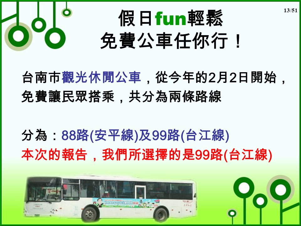 13/51 假日 fun 輕鬆 免費公車任你行！ 台南市觀光休閒公車，從今年的 2 月 2 日開始， 免費讓民眾搭乘，共分為兩條路線 分為： 88 路 ( 安平線 ) 及 99 路 ( 台江線 ) 本次的報告，我們所選擇的是 99 路 ( 台江線 )