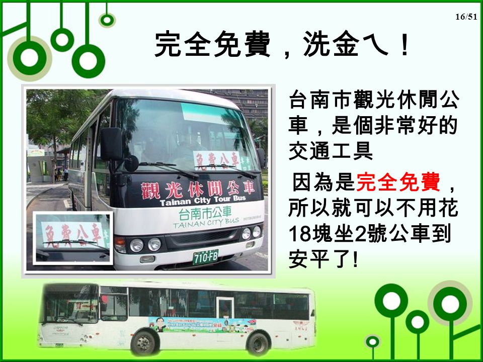16/51 完全免費，洗金ㄟ！ 台南市觀光休閒公 車，是個非常好的 交通工具 因為是完全免費， 所以就可以不用花 18 塊坐 2 號公車到 安平了 !