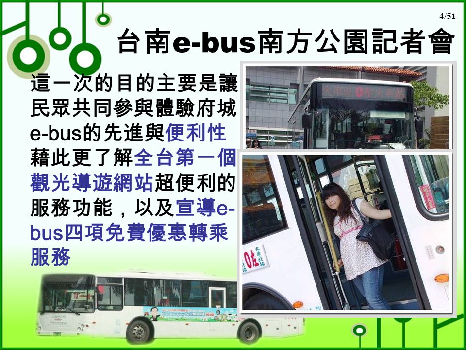 4/51 台南 e-bus 南方公園記者會 這一次的目的主要是讓 民眾共同參與體驗府城 e-bus 的先進與便利性 藉此更了解全台第一個 觀光導遊網站超便利的 服務功能，以及宣導 e- bus 四項免費優惠轉乘 服務