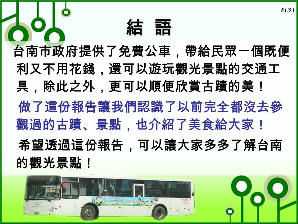 51/51 結 語 台南市政府提供了免費公車，帶給民眾一個既便 利又不用花錢，還可以遊玩觀光景點的交通工 具，除此之外，更可以順便欣賞古蹟的美！ 做了這份報告讓我們認識了以前完全都沒去參 觀過的古蹟、景點，也介紹了美食給大家！ 希望透過這份報告，可以讓大家多多了解台南 的觀光景點！