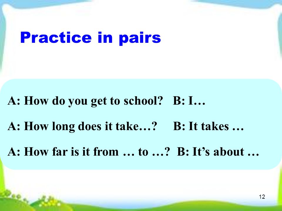 12 Practice in pairs A: How do you get to school. B: I… A: How long does it take….