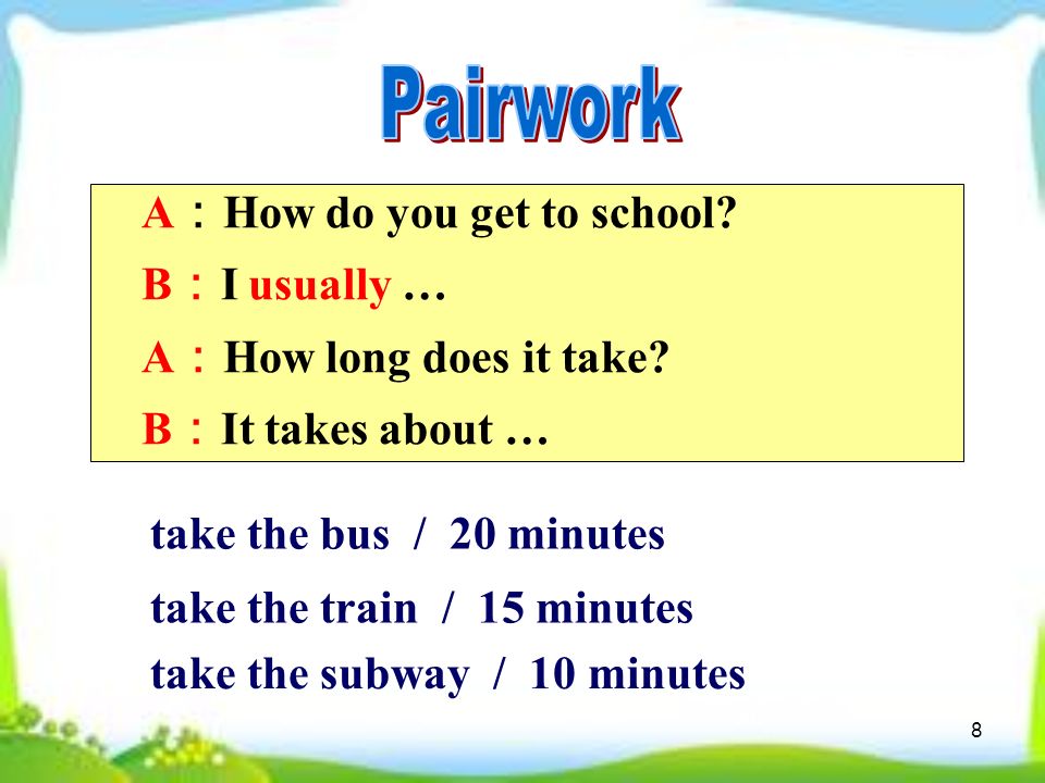 8 A ： How do you get to school. B ： I usually … A ： How long does it take.