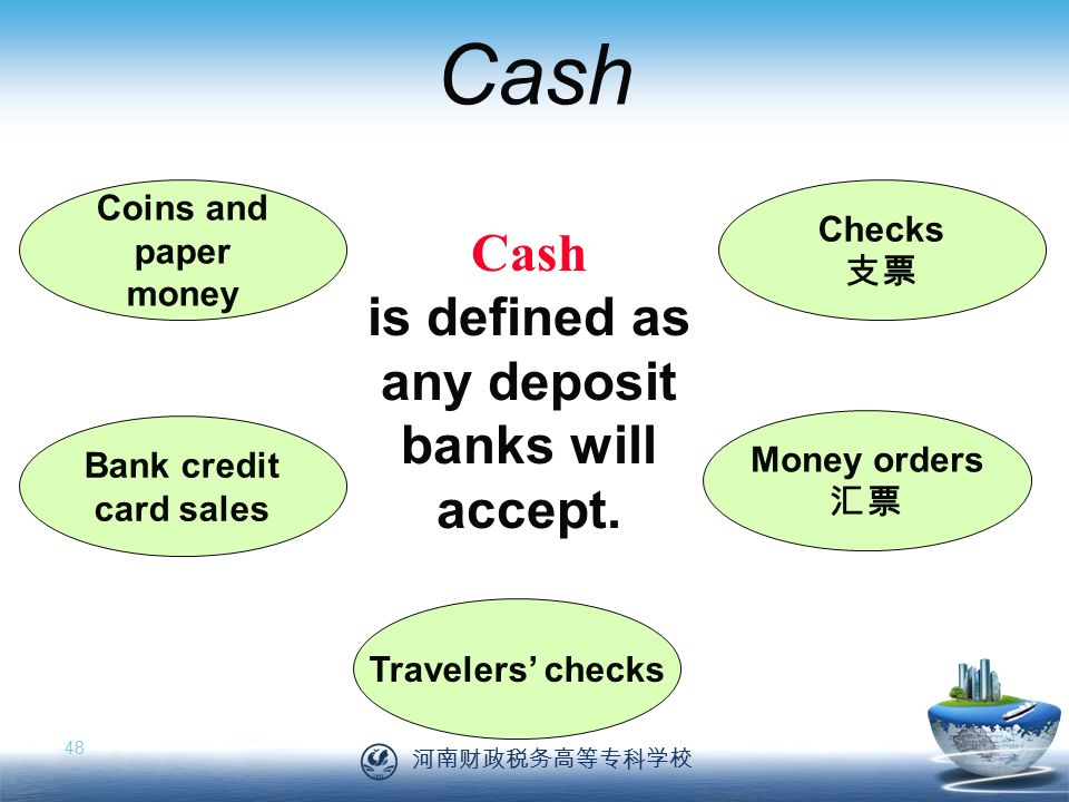 河南财政税务高等专科学校 48 Cash Coins and paper money Checks 支票 Money orders 汇票 Travelers’ checks Bank credit card sales Cash is defined as any deposit banks will accept.