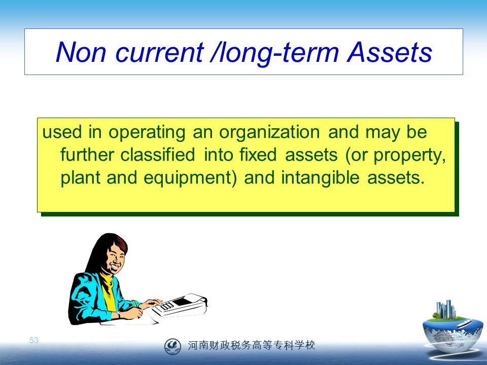 河南财政税务高等专科学校 53 Non current /long-term Assets used in operating an organization and may be further classified into fixed assets (or property, plant and equipment) and intangible assets.