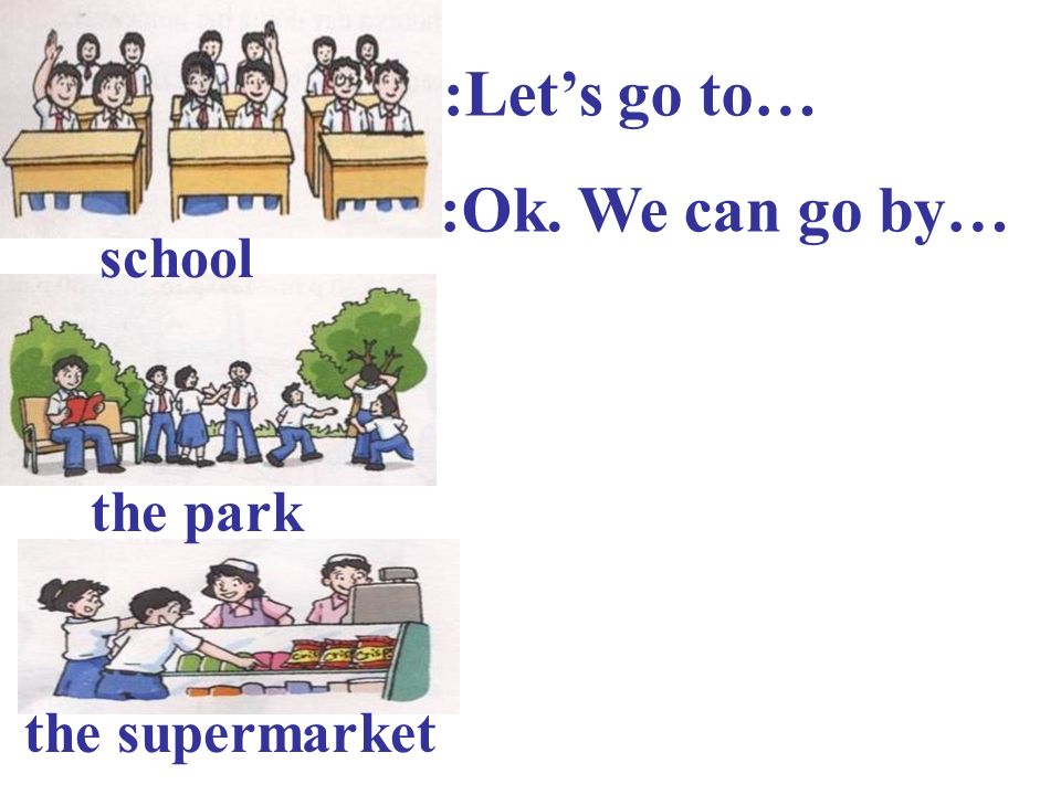 A:Let’s go to… B:Ok. We can go by… school the park the supermarket