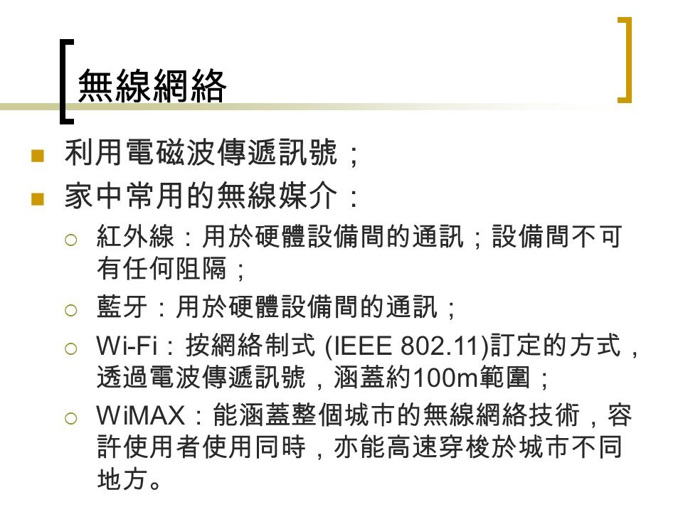 無線網絡 利用電磁波傳遞訊號； 家中常用的無線媒介：  紅外線：用於硬體設備間的通訊；設備間不可 有任何阻隔；  藍牙：用於硬體設備間的通訊；  Wi-Fi ：按網絡制式 (IEEE ) 訂定的方式， 透過電波傳遞訊號，涵蓋約 100m 範圍；  WiMAX ：能涵蓋整個城市的無線網絡技術，容 許使用者使用同時，亦能高速穿梭於城市不同 地方。