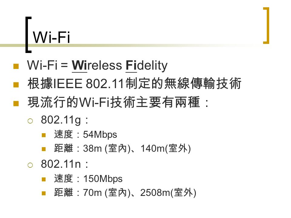 Wi-Fi Wi-Fi = Wireless Fidelity 根據 IEEE 制定的無線傳輸技術 現流行的 Wi-Fi 技術主要有兩種：  g ： 速度： 54Mbps 距離： 38m ( 室內 ) 、 140m( 室外 )  n ： 速度： 150Mbps 距離： 70m ( 室內 ) 、 2508m( 室外 )