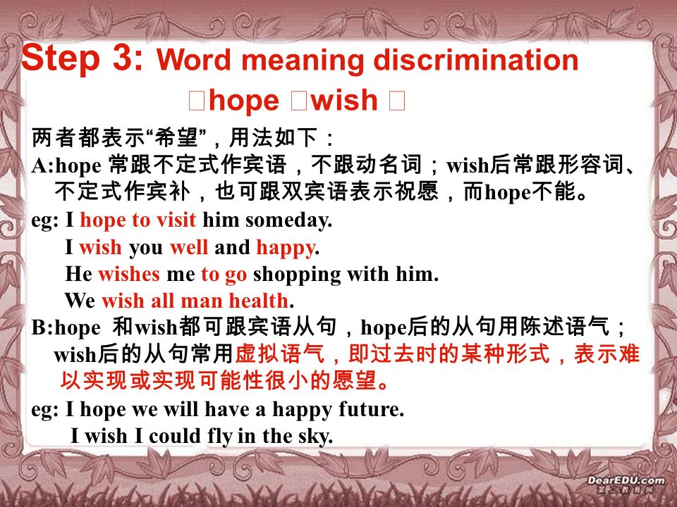 Step 3: Word meaning discrimination ※ hope ※ wish ※ 两者都表示 希望 ，用法如下： A:hope 常跟不定式作宾语，不跟动名词； wish 后常跟形容词、 不定式作宾补，也可跟双宾语表示祝愿，而 hope 不能。 eg: I hope to visit him someday.