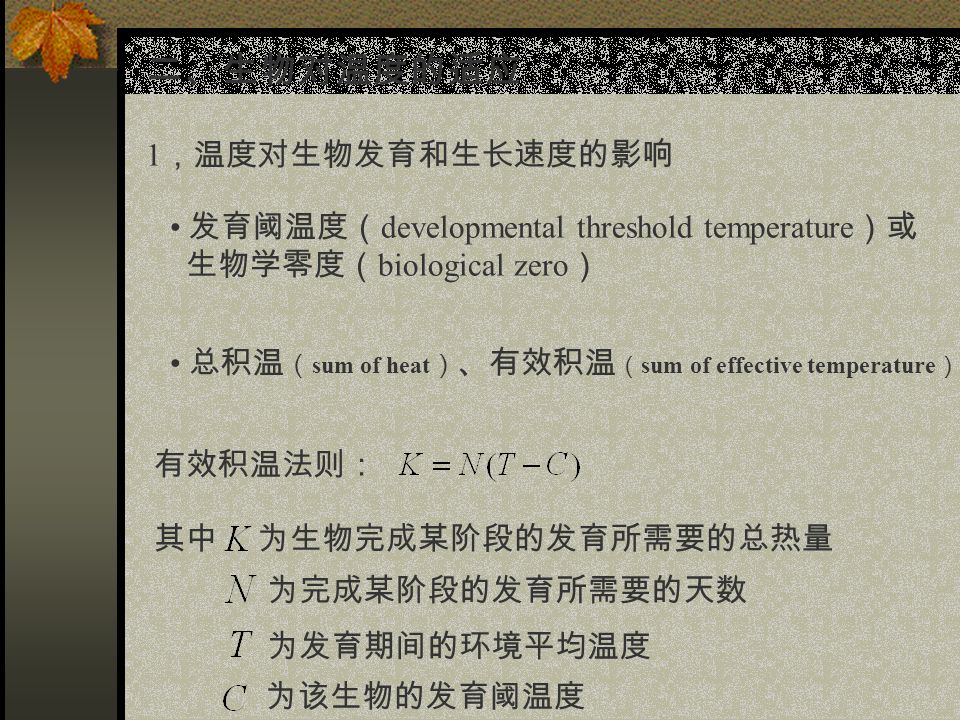 二、生物对温度的适应 1 ，温度对生物发育和生长速度的影响 发育阈温度（ developmental threshold temperature ）或 生物学零度（ biological zero ） 总积温 （ sum of heat ） 、有效积温 （ sum of effective temperature ） 有效积温法则： 其中 为生物完成某阶段的发育所需要的总热量 为完成某阶段的发育所需要的天数 为发育期间的环境平均温度 为该生物的发育阈温度
