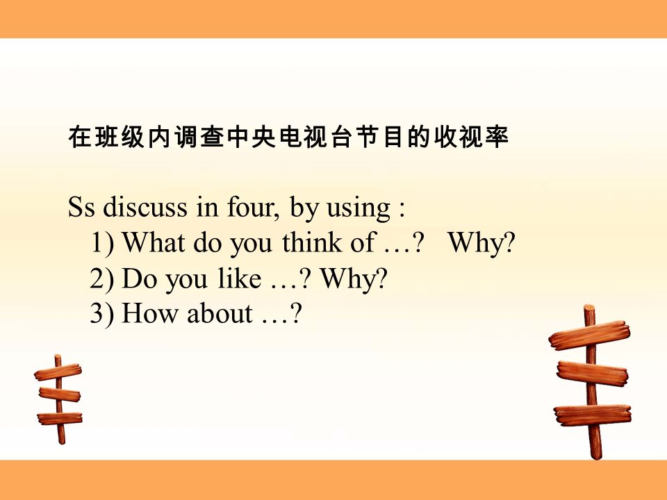 在班级内调查中央电视台节目的收视率 Ss discuss in four, by using : 1) What do you think of ….