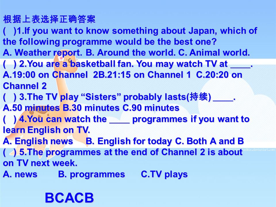 TV PROGRAMMES Channel 1 Channel 2 18:00 Around China 18:30 Children ’ s Programme 19:00 News 19:30 Weather report 19:40 Around the world 20:10 TV play: Sisters 21:00 English for today 21:15 Popular music 21:55 Talk show 17:45 Computers today 18:10 Foreign arts 18:30 English classroom 19:00 Animal world 19:25 China ’ 99 20:20 Sports 21:00 TV play 21:45 English news 22:05 On TV next week