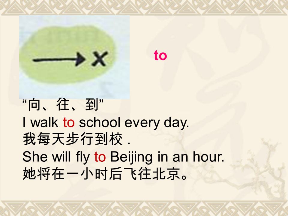 to 向、往、到 I walk to school every day. 我每天步行到校. She will fly to Beijing in an hour. 她将在一小时后飞往北京。