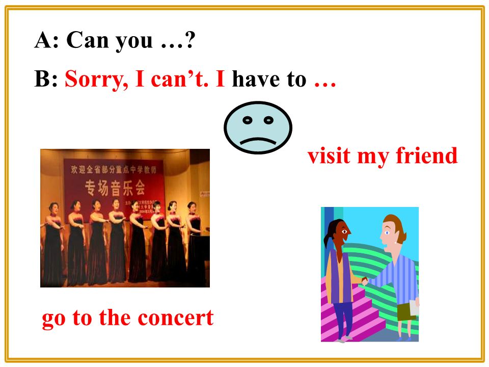 visit my friend A: Can you … B: Sorry, I can’t. I have to … go to the concert