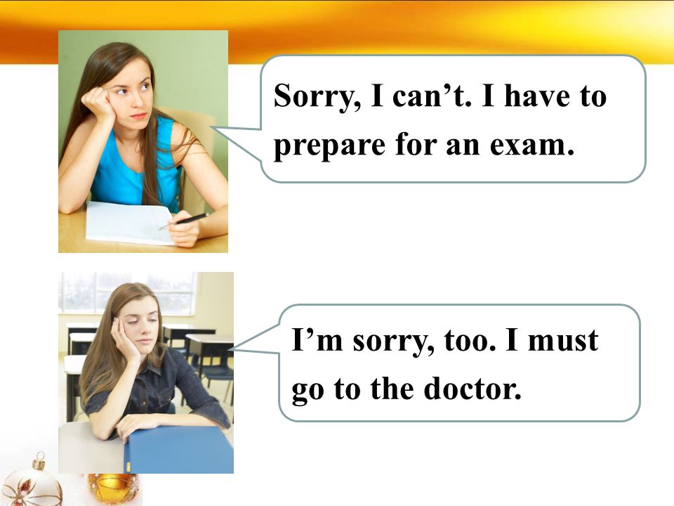 Sorry, I can’t. I have to prepare for an exam. I’m sorry, too. I must go to the doctor.