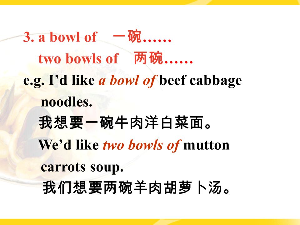 3. a bowl of 一碗 …… two bowls of 两碗 …… e.g. I’d like a bowl of beef cabbage noodles.