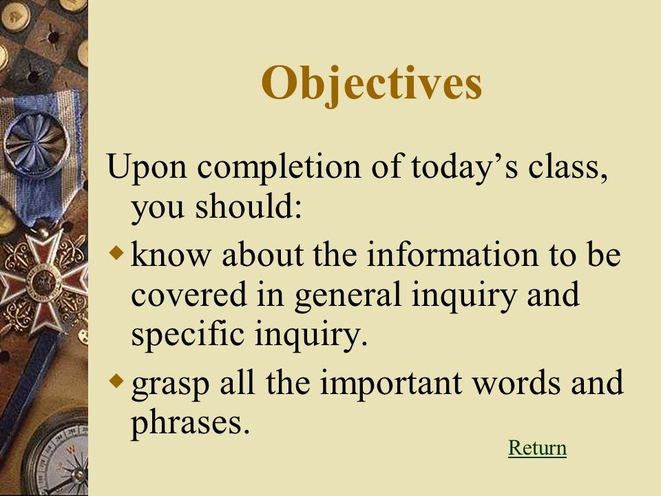 Objectives Upon completion of today’s class, you should:  know about the information to be covered in general inquiry and specific inquiry.