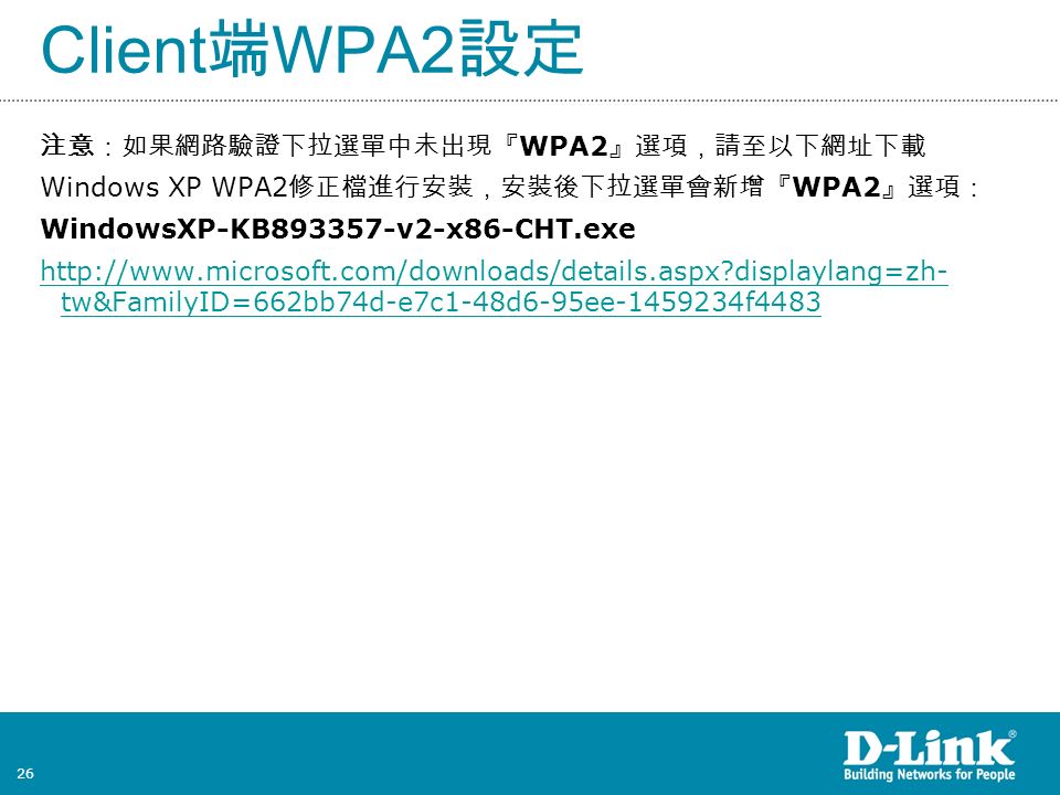 26 注意：如果網路驗證下拉選單中未出現『 WPA2 』選項，請至以下網址下載 Windows XP WPA2 修正檔進行安裝，安裝後下拉選單會新增『 WPA2 』選項： WindowsXP-KB v2-x86-CHT.exe   displaylang=zh- tw&FamilyID=662bb74d-e7c1-48d6-95ee f4483 Client 端 WPA2 設定