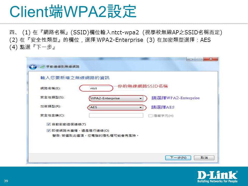 39 Client 端 WPA2 設定 四、 (1) 在『網路名稱』 (SSID) 欄位輸入 ntct-wpa2 ( 視學校無線 AP 之 SSID 名稱而定 ) (2) 在『安全性類型』的欄位，選擇﹕ WPA2-Enterprise (3) 在加密類型選擇： AES (4) 點選『下一步』