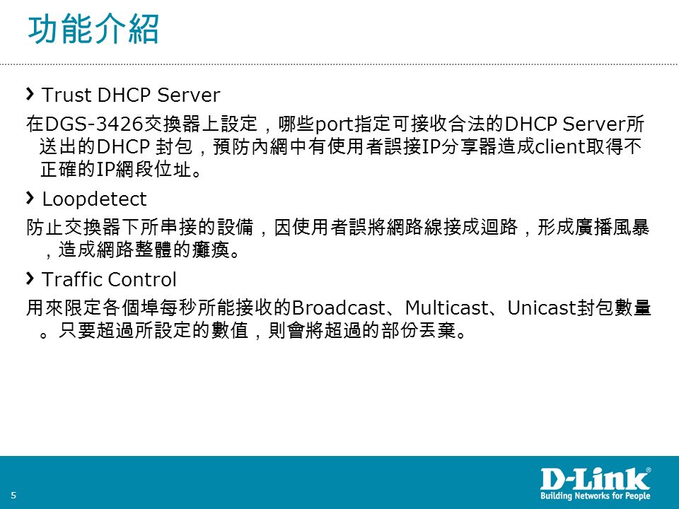 5 功能介紹 Trust DHCP Server 在 DGS-3426 交換器上設定，哪些 port 指定可接收合法的 DHCP Server 所 送出的 DHCP 封包，預防內網中有使用者誤接 IP 分享器造成 client 取得不 正確的 IP 網段位址。 Loopdetect 防止交換器下所串接的設備，因使用者誤將網路線接成迴路，形成廣播風暴 ，造成網路整體的癱瘓。 Traffic Control 用來限定各個埠每秒所能接收的 Broadcast 、 Multicast 、 Unicast 封包數量 。只要超過所設定的數值，則會將超過的部份丟棄。