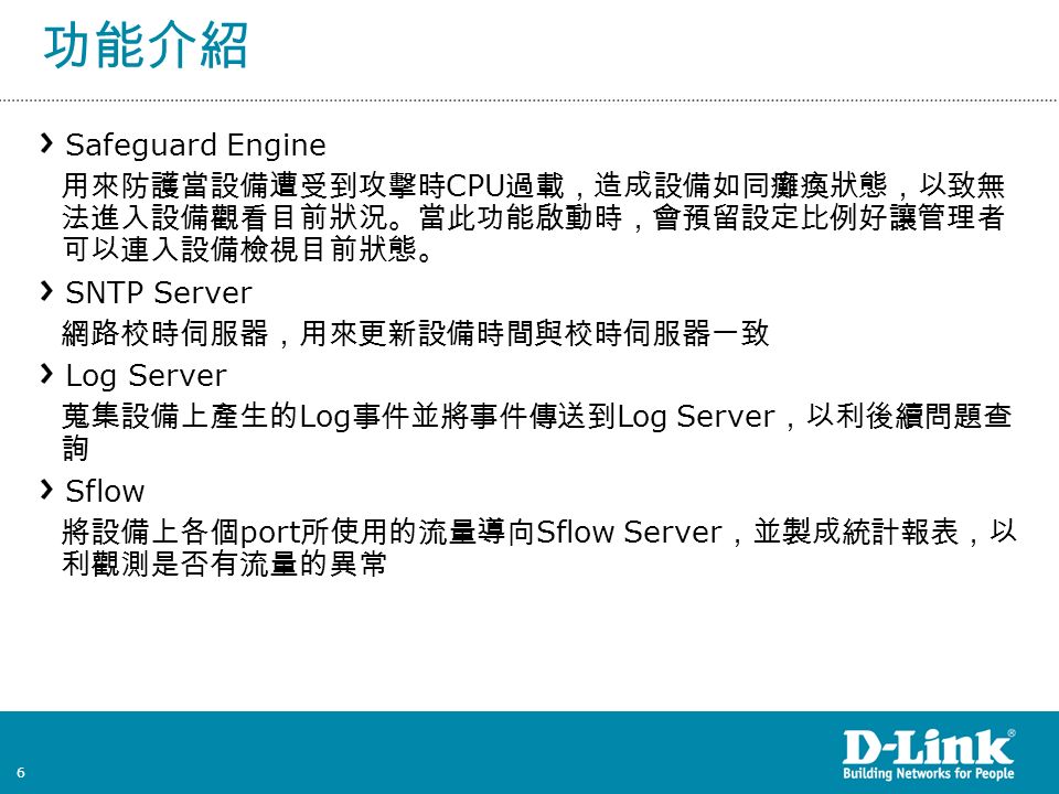 6 功能介紹 Safeguard Engine 用來防護當設備遭受到攻擊時 CPU 過載，造成設備如同癱瘓狀態，以致無 法進入設備觀看目前狀況。當此功能啟動時，會預留設定比例好讓管理者 可以連入設備檢視目前狀態。 SNTP Server 網路校時伺服器，用來更新設備時間與校時伺服器一致 Log Server 蒐集設備上產生的 Log 事件並將事件傳送到 Log Server ，以利後續問題查 詢 Sflow 將設備上各個 port 所使用的流量導向 Sflow Server ，並製成統計報表，以 利觀測是否有流量的異常