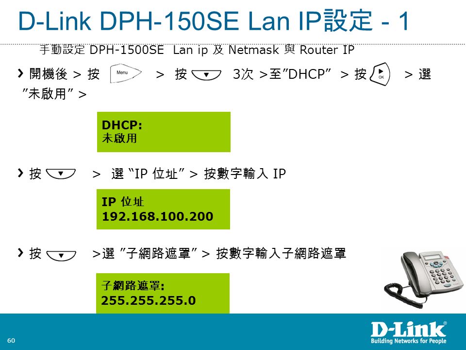 60 D-Link DPH-150SE Lan IP 設定 - 1 開機後 > 按 > 按 3 次 > 至 DHCP > 按 > 選 未啟用 > 按 > 選 IP 位址 > 按數字輸入 IP 按 > 選 子網路遮罩 > 按數字輸入子網路遮罩 DHCP: 未啟用 IP 位址 子網路遮罩 : 手動設定 DPH-1500SE Lan ip 及 Netmask 與 Router IP