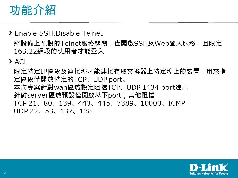 7 功能介紹 Enable SSH,Disable Telnet 將設備上預設的 Telnet 服務關閉，僅開啟 SSH 及 Web 登入服務，且限定 網段的使用者才能登入 ACL 限定特定 IP 區段及連接埠才能連接存取交換器上特定埠上的裝置，用來指 定區段僅開放特定的 TCP 、 UDP port 。 本次專案針對 wan 區域設定阻擋 TCP 、 UDP 1434 port 進出 針對 server 區域預設僅開放以下 port ，其他阻擋 TCP 21 、 80 、 139 、 443 、 445 、 3389 、 、 ICMP UDP 22 、 53 、 137 、 138