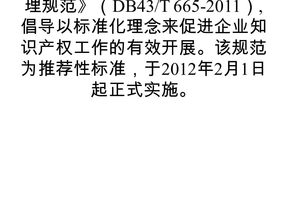 2011 年 12 月 31 日，湖南省质量技 术监督局发布《企业知识产权管 理规范》（ DB43/T ）, 倡导以标准化理念来促进企业知 识产权工作的有效开展。该规范 为推荐性标准，于 2012 年 2 月 1 日 起正式实施。