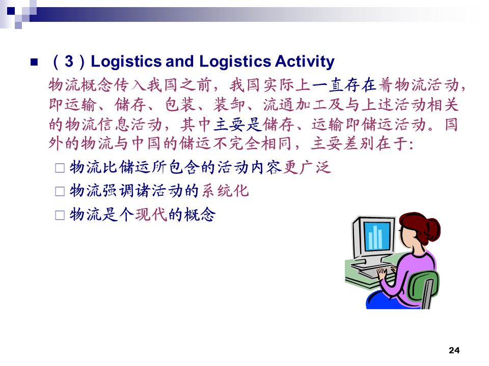 24 （ 3 ） Logistics and Logistics Activity 物流概念传入我国之前，我国实际上一直存在着物流活动， 即运输、储存、包装、装卸、流通加工及与上述活动相关 的物流信息活动，其中主要是储存、运输即储运活动。国 外的物流与中国的储运不完全相同，主要差别在于：  物流比储运所包含的活动内容更广泛  物流强调诸活动的系统化  物流是个现代的概念