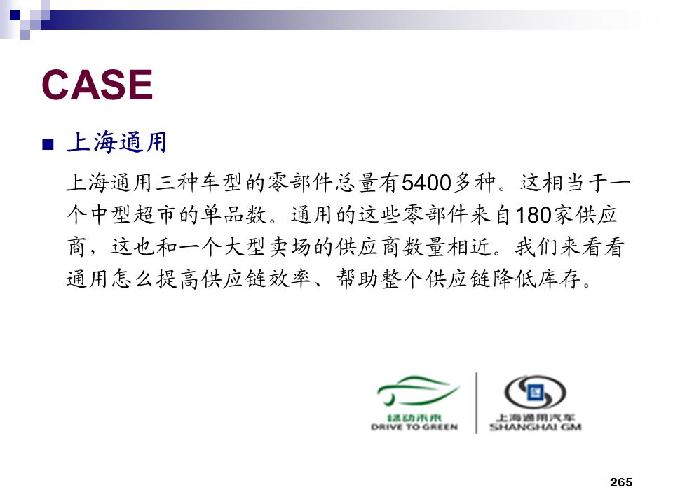265 CASE 上海通用 上海通用三种车型的零部件总量有 5400 多种。这相当于一 个中型超市的单品数。通用的这些零部件来自 180 家供应 商，这也和一个大型卖场的供应商数量相近。我们来看看 通用怎么提高供应链效率、帮助整个供应链降低库存。