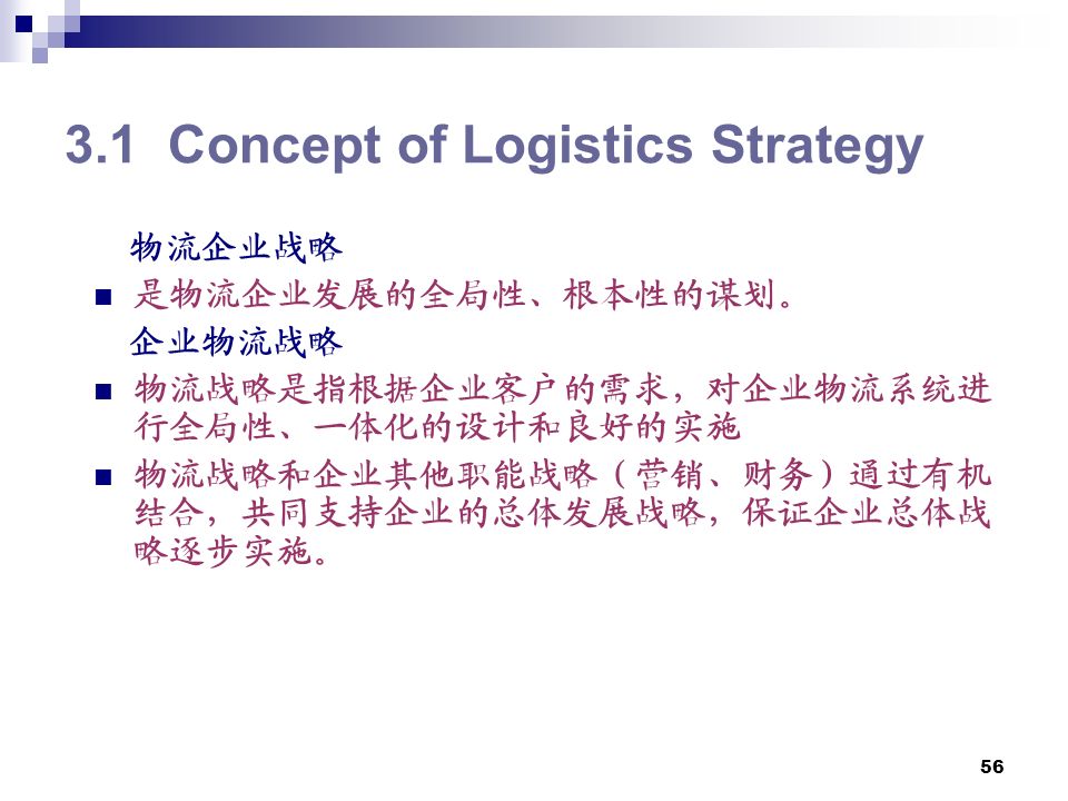 Concept of Logistics Strategy 物流企业战略 是物流企业发展的全局性、根本性的谋划。 企业物流战略 物流战略是指根据企业客户的需求，对企业物流系统进 行全局性、一体化的设计和良好的实施 物流战略和企业其他职能战略（营销、财务）通过有机 结合，共同支持企业的总体发展战略，保证企业总体战 略逐步实施。