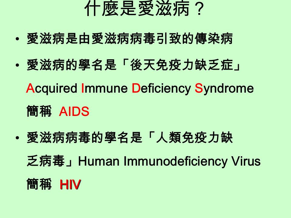 什麼是愛滋病？ 愛滋病是由愛滋病病毒引致的傳染病 愛滋病的學名是「後天免疫力缺乏症」 Acquired Immune Deficiency Syndrome 簡稱 AIDS HIV 愛滋病病毒的學名是「人類免疫力缺 乏病毒」 Human Immunodeficiency Virus 簡稱 HIV