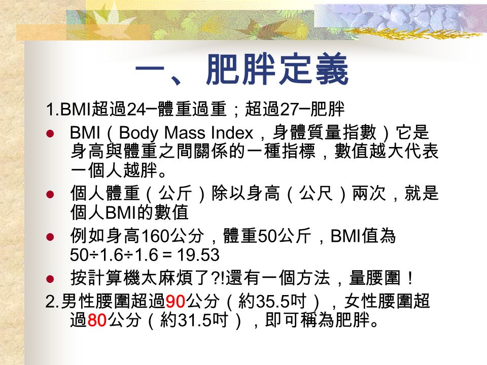 一、肥胖定義 1.BMI 超過 24─ 體重過重；超過 27─ 肥胖 BMI （ Body Mass Index ，身體質量指數）它是 身高與體重之間關係的一種指標，數值越大代表 一個人越胖。 個人體重（公斤）除以身高（公尺）兩次，就是 個人 BMI 的數值 例如身高 160 公分，體重 50 公斤， BMI 值為 50÷1.6÷1.6 ＝ 按計算機太麻煩了 .